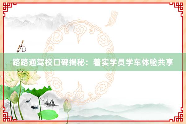 路路通驾校口碑揭秘：着实学员学车体验共享