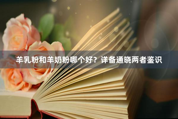 羊乳粉和羊奶粉哪个好？详备通晓两者鉴识
