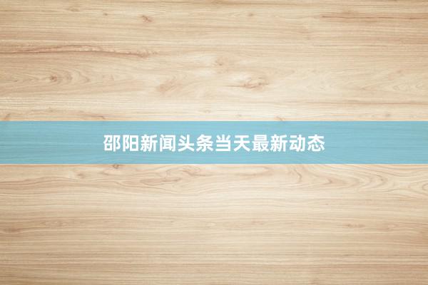 邵阳新闻头条当天最新动态