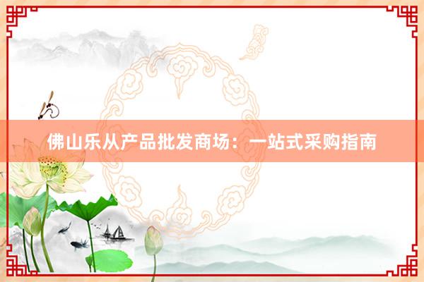 佛山乐从产品批发商场：一站式采购指南
