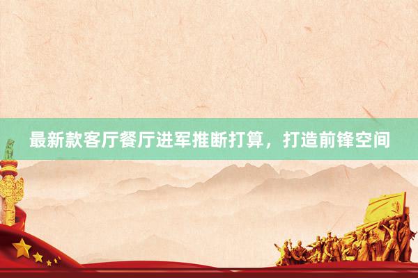 最新款客厅餐厅进军推断打算，打造前锋空间